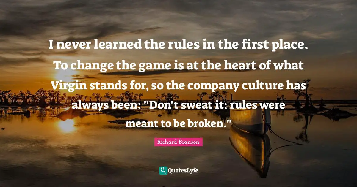I never learned the rules in the first place. To change the game is at the heart of what Virgin stands for, so the company culture has always been: "Don't sweat it: rules were meant to be broken."