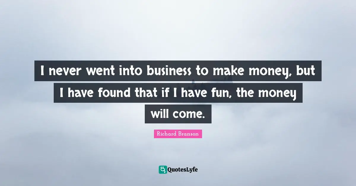 I never went into business to make money, but I have found that if I have fun, the money will come.