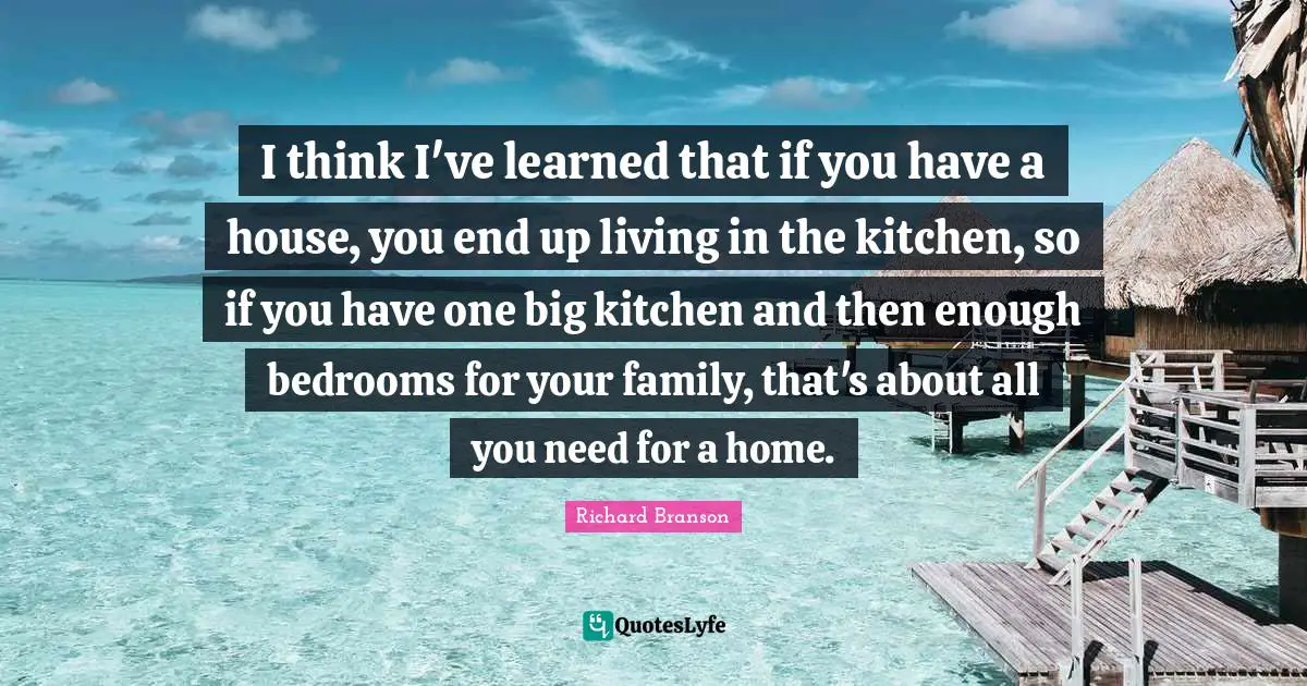 I think I've learned that if you have a house, you end up living in the kitchen, so if you have one big kitchen and then enough bedrooms for your family, that's about all you need for a home.