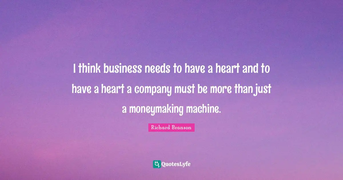 I think business needs to have a heart and to have a heart a company must be more than just a moneymaking machine.