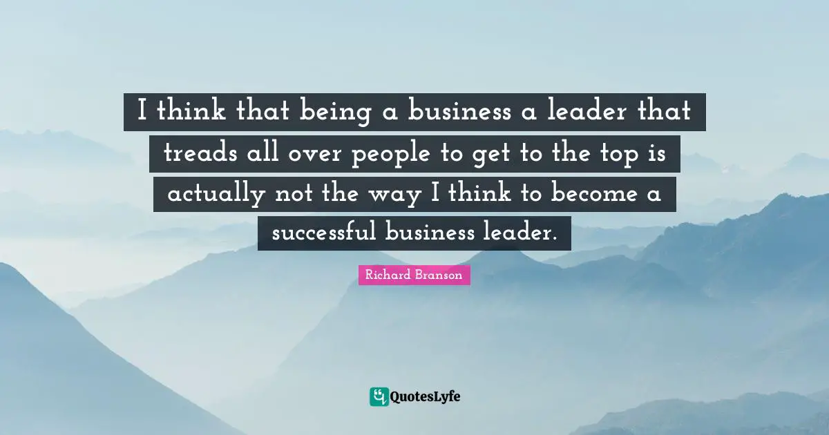 I think that being a business a leader that treads all over people to get to the top is actually not the way I think to become a successful business leader.