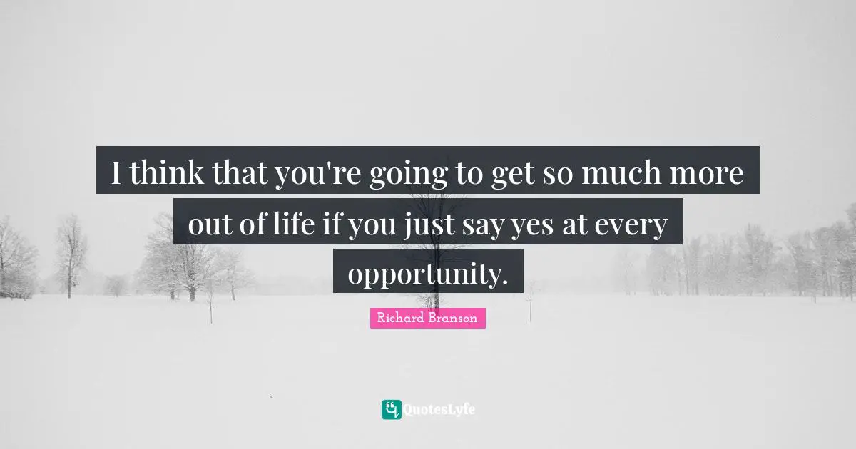 I think that you're going to get so much more out of life if you just say yes at every opportunity.