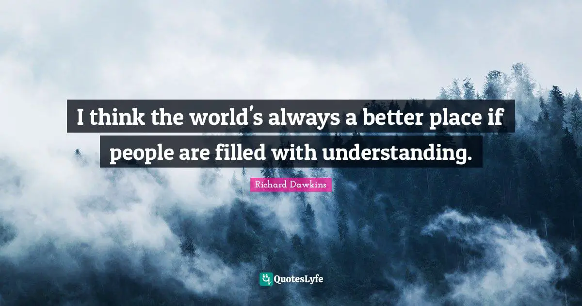 I think the world's always a better place if people are filled with understanding.