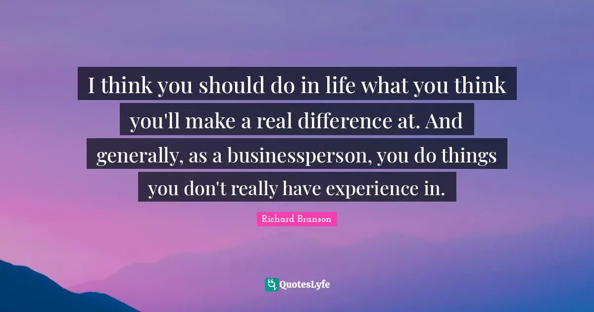I think you should do in life what you think you'll make a real difference at. And generally, as a businessperson, you do things you don't really have experience in.