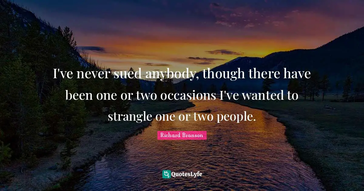 I've never sued anybody, though there have been one or two occasions I've wanted to strangle one or two people.