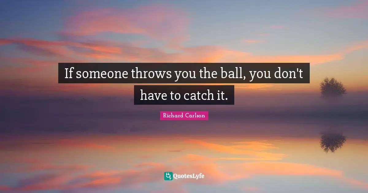 If someone throws you the ball, you don't have to catch it.