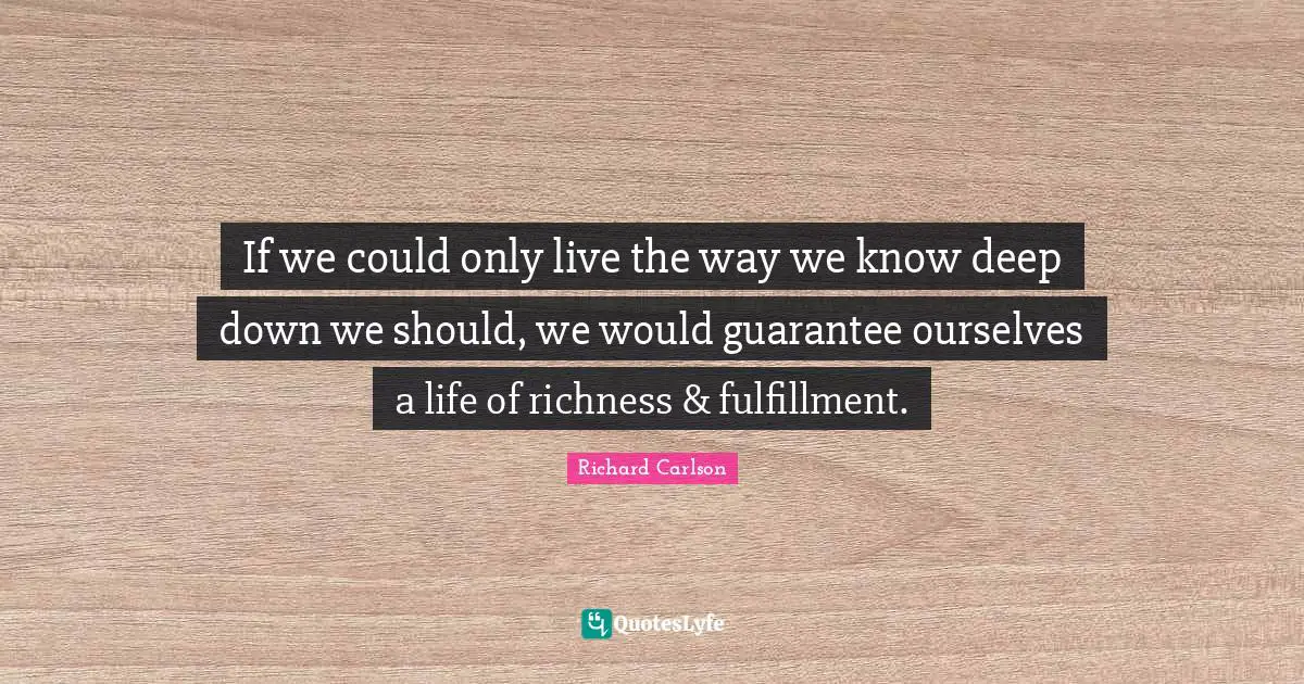 If we could only live the way we know deep down we should, we would guarantee ourselves a life of richness & fulfillment.