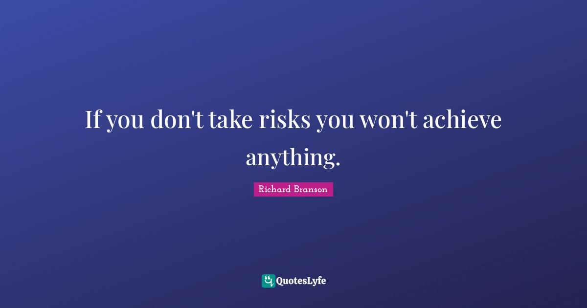 If you don't take risks you won't achieve anything.