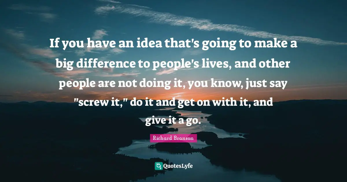 If you have an idea that's going to make a big difference to people's lives, and other people are not doing it, you know, just say "screw it," do it and get on with it, and give it a go.
