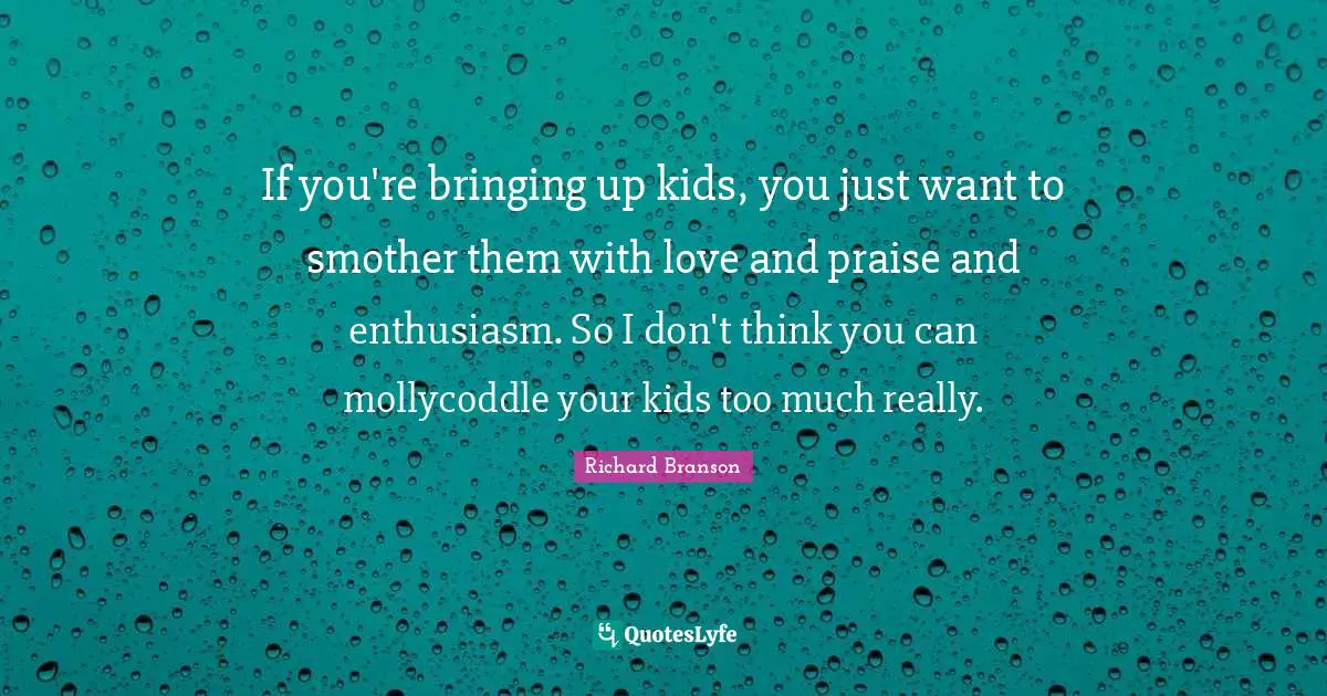 If you're bringing up kids, you just want to smother them with love and praise and enthusiasm. So I don't think you can mollycoddle your kids too much really.