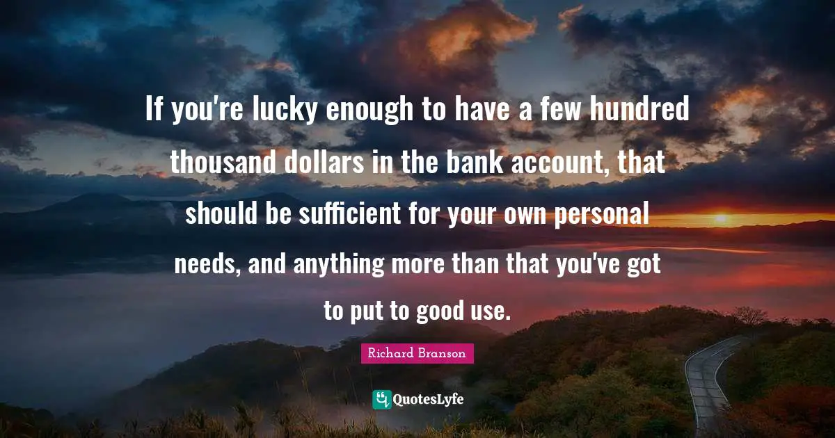 If you're lucky enough to have a few hundred thousand dollars in the bank account, that should be sufficient for your own personal needs, and anything more than that you've got to put to good use.