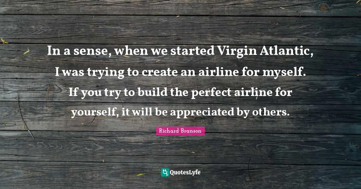 In a sense, when we started Virgin Atlantic, I was trying to create an airline for myself. If you try to build the perfect airline for yourself, it will be appreciated by others.