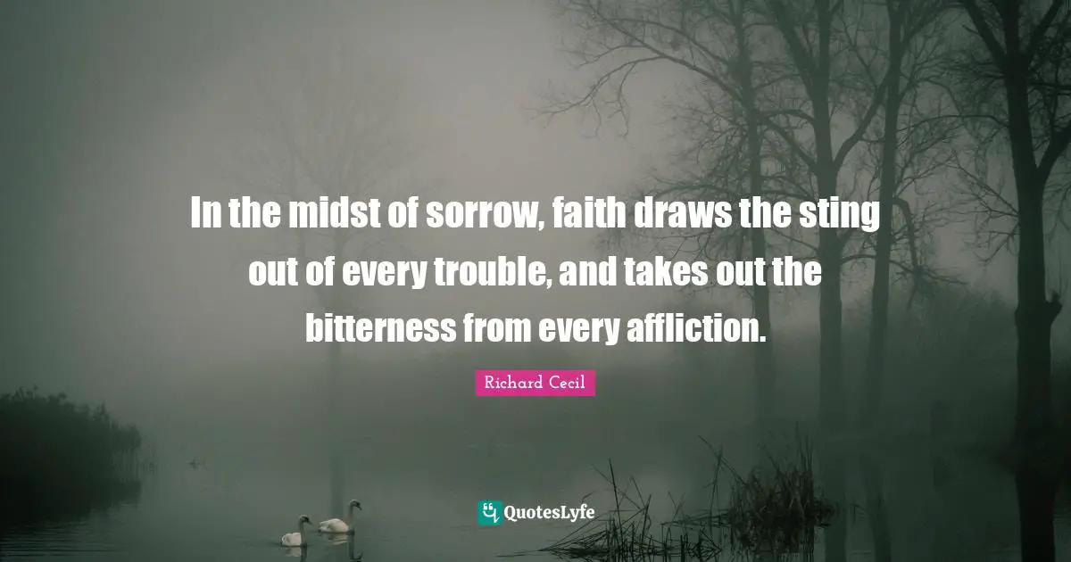 Richard Cecil Quotes: "In the midst of sorrow, faith draws the sting out of every trouble, and takes out the bitterness from every affliction."