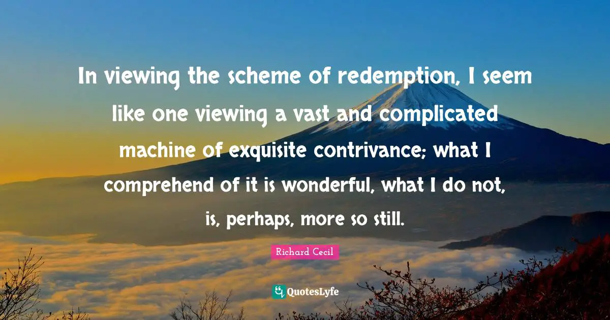 Richard Cecil Quotes: "In viewing the scheme of redemption, I seem like one viewing a vast and complicated machine of exquisite contrivance; what I comprehend of it is wonderful, what I do not, is, perhaps, more so still."