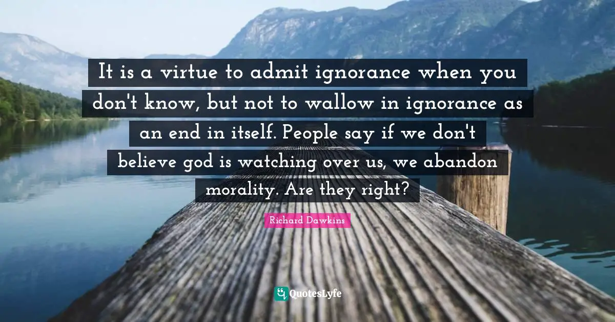 It is a virtue to admit ignorance when you don't know, but not to wallow in ignorance as an end in itself. People say if we don't believe god is watching over us, we abandon morality. Are they right?