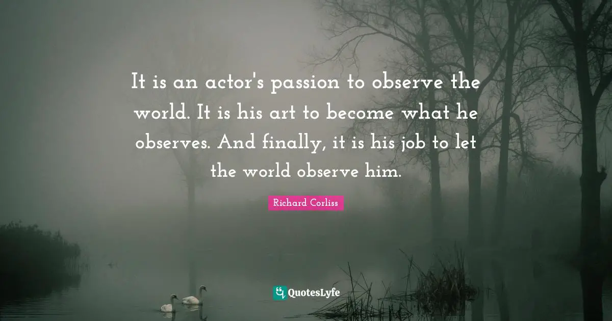 It is an actor's passion to observe the world. It is his art to become what he observes. And finally, it is his job to let the world observe him.