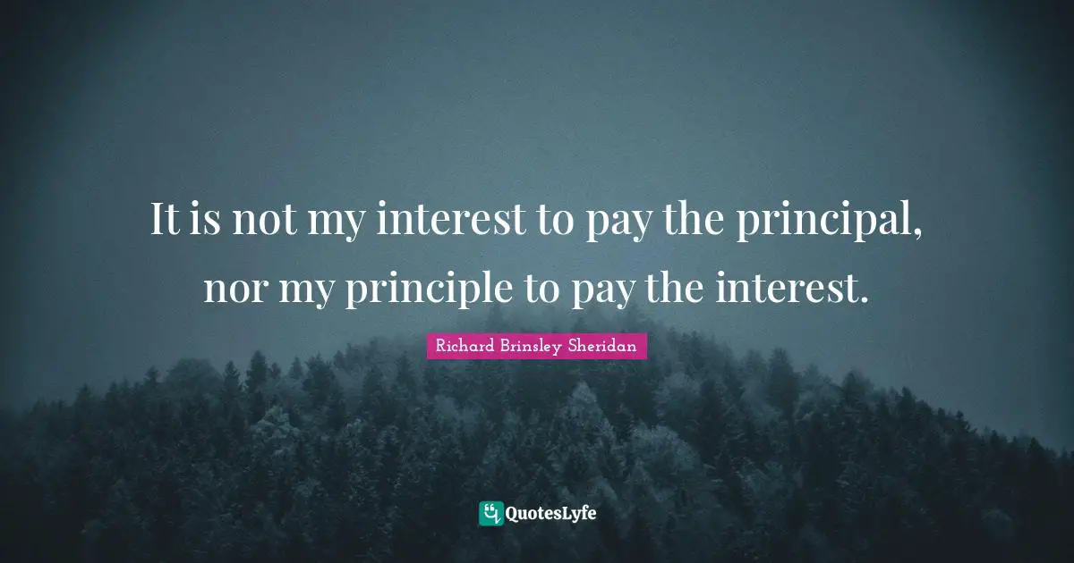 It is not my interest to pay the principal, nor my principle to pay the interest.