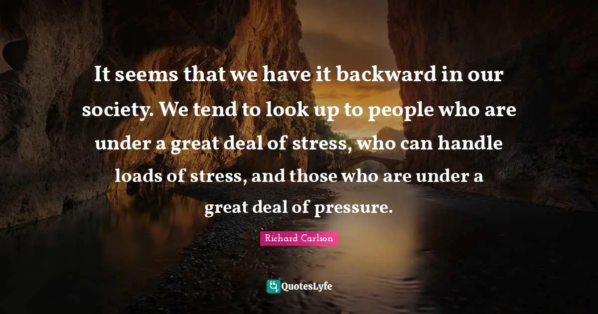 It seems that we have it backward in our society. We tend to look up to people who are under a great deal of stress, who can handle loads of stress, and those who are under a great deal of pressure.