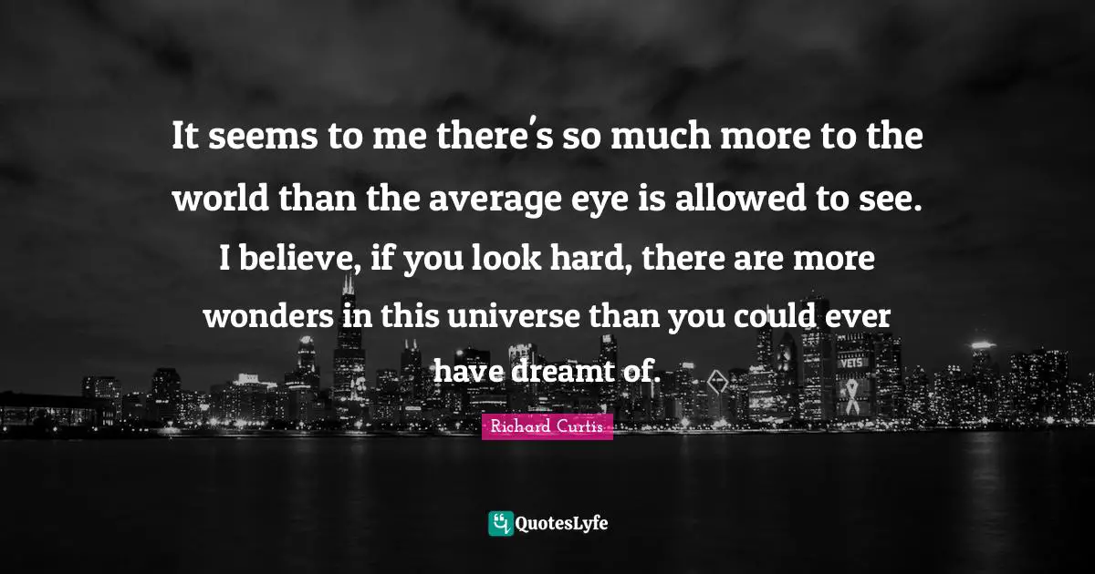 It seems to me there's so much more to the world than the average eye is allowed to see. I believe, if you look hard, there are more wonders in this universe than you could ever have dreamt of.