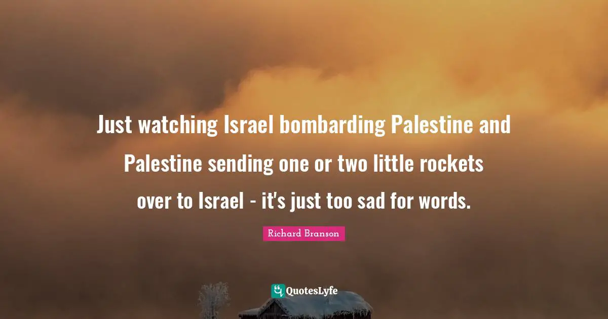 Just watching Israel bombarding Palestine and Palestine sending one or two little rockets over to Israel - it's just too sad for words.