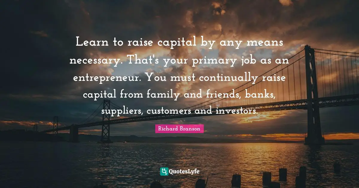 Learn to raise capital by any means necessary. That's your primary job as an entrepreneur. You must continually raise capital from family and friends, banks, suppliers, customers and investors.