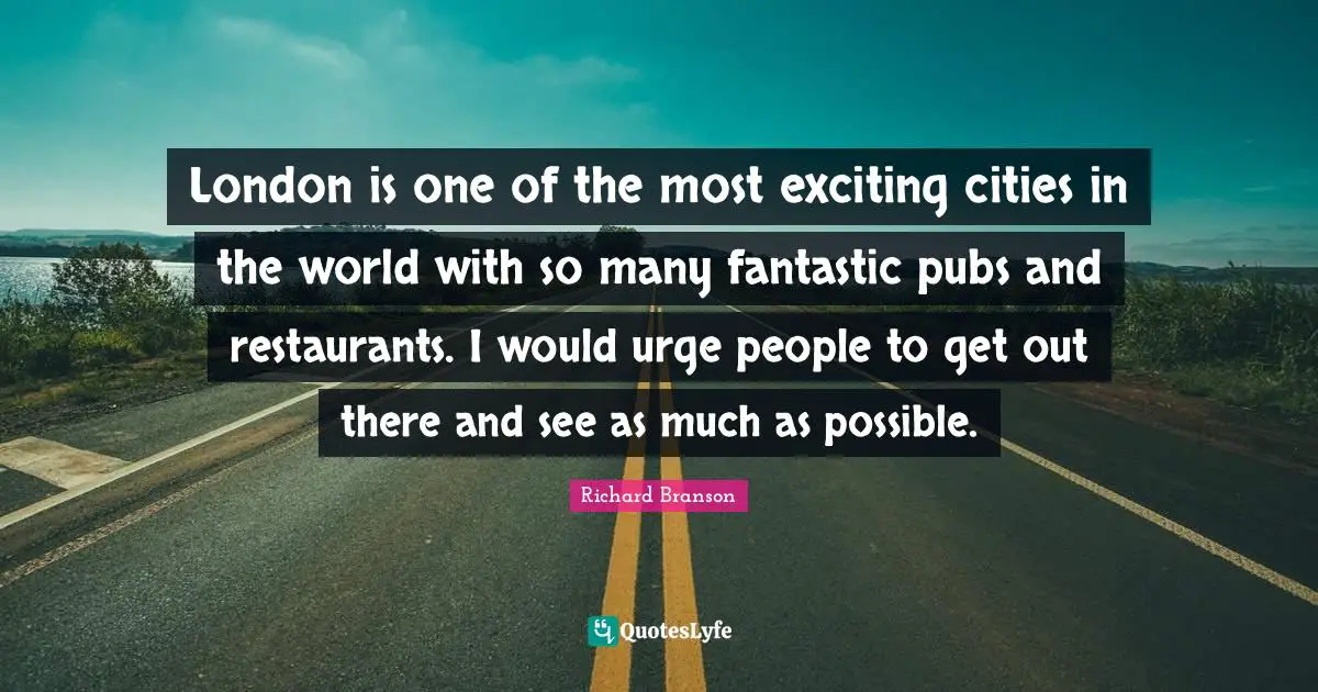 London is one of the most exciting cities in the world with so many fantastic pubs and restaurants. I would urge people to get out there and see as much as possible.