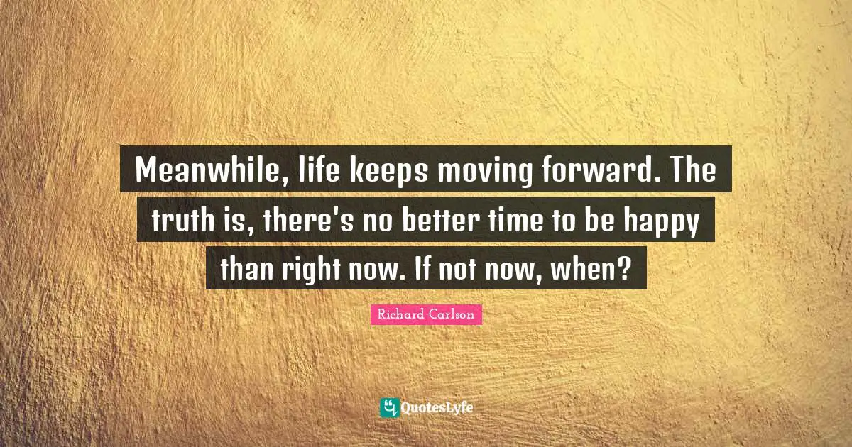 Meanwhile, life keeps moving forward. The truth is, there's no better time to be happy than right now. If not now, when?