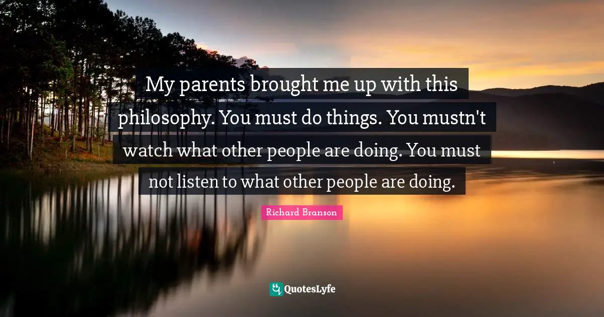 My parents brought me up with this philosophy. You must do things. You mustn't watch what other people are doing. You must not listen to what other people are doing.