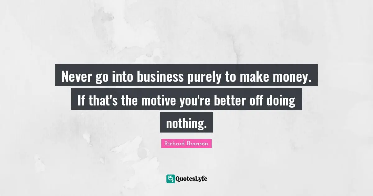 Never go into business purely to make money. If that's the motive you're better off doing nothing.