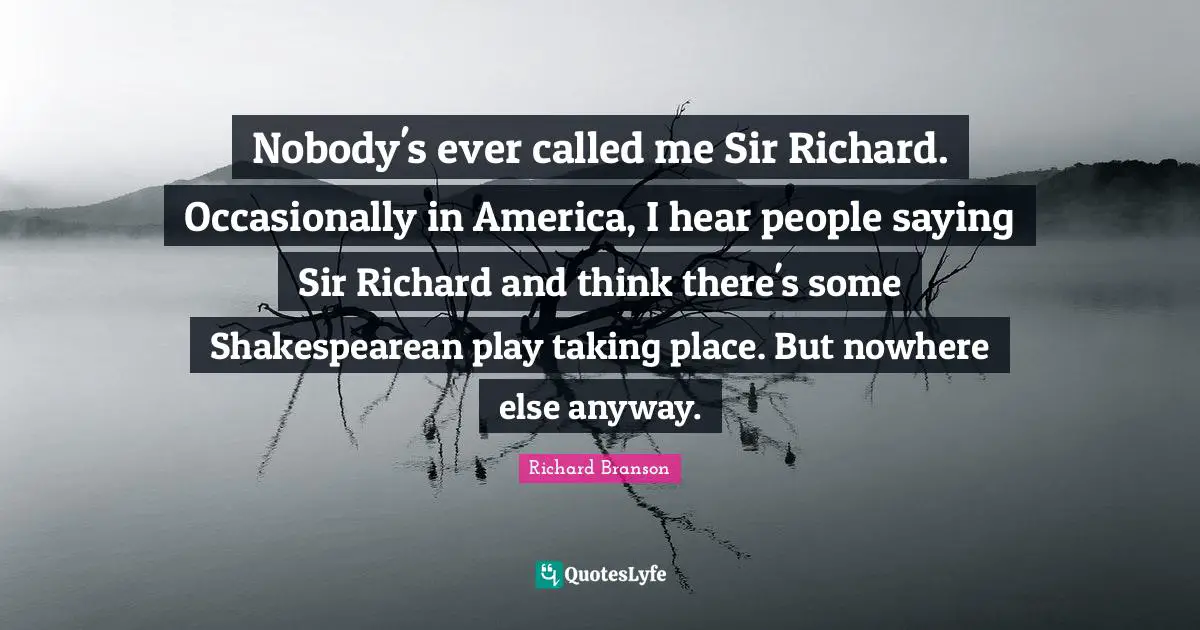 Nobody's ever called me Sir Richard. Occasionally in America, I hear people saying Sir Richard and think there's some Shakespearean play taking place. But nowhere else anyway.