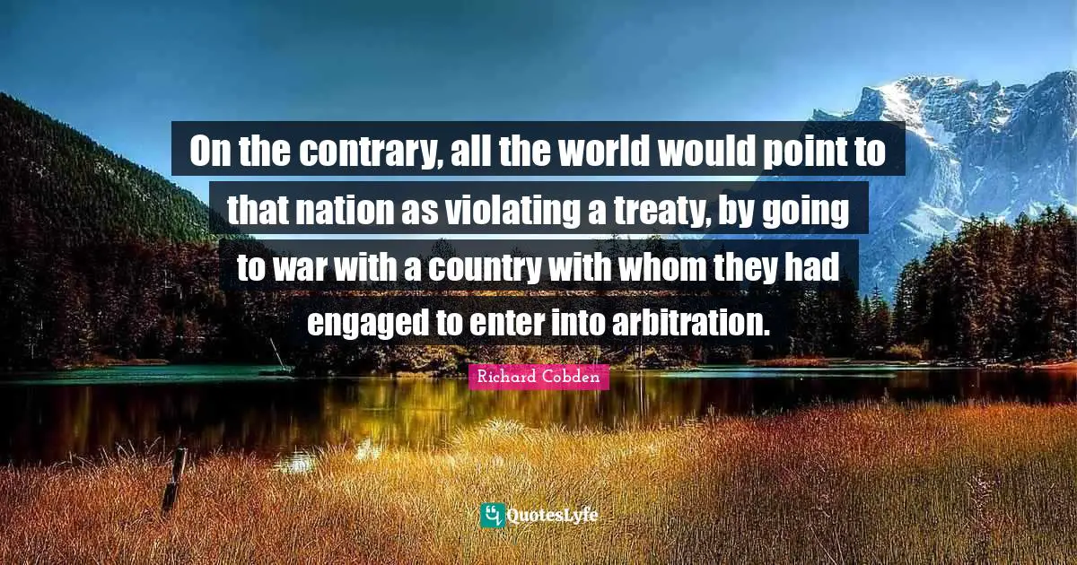On the contrary, all the world would point to that nation as violating a treaty, by going to war with a country with whom they had engaged to enter into arbitration.