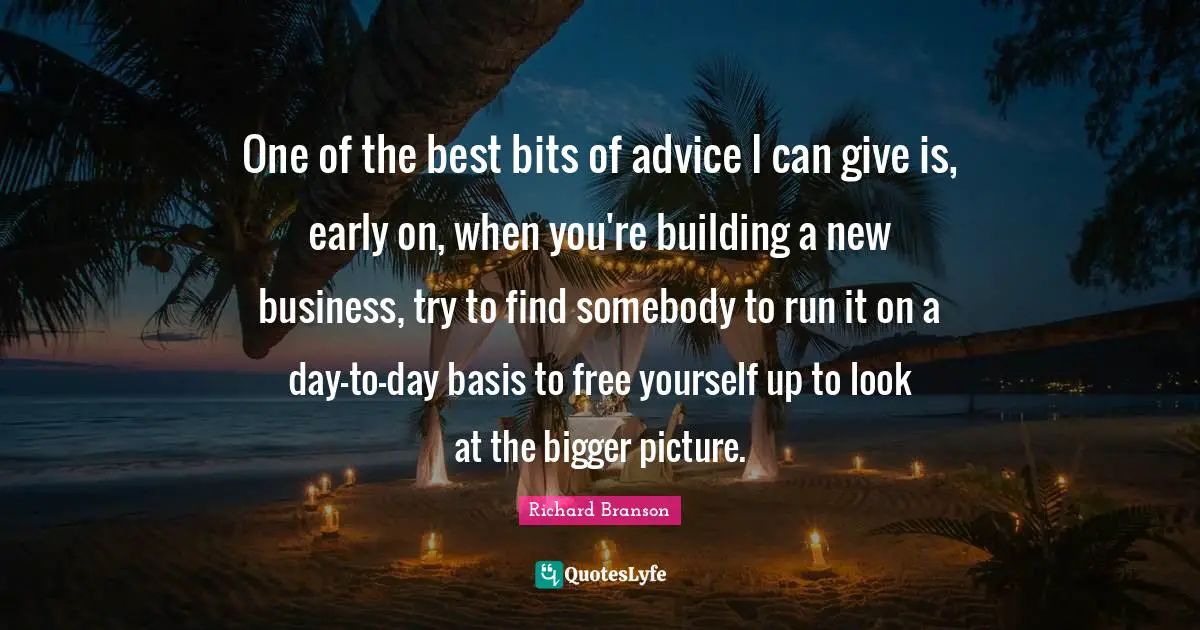 Bigger Picture Quotes: "One of the best bits of advice I can give is, early on, when you're building a new business, try to find somebody to run it on a day-to-day basis to free yourself up to look at the bigger picture."