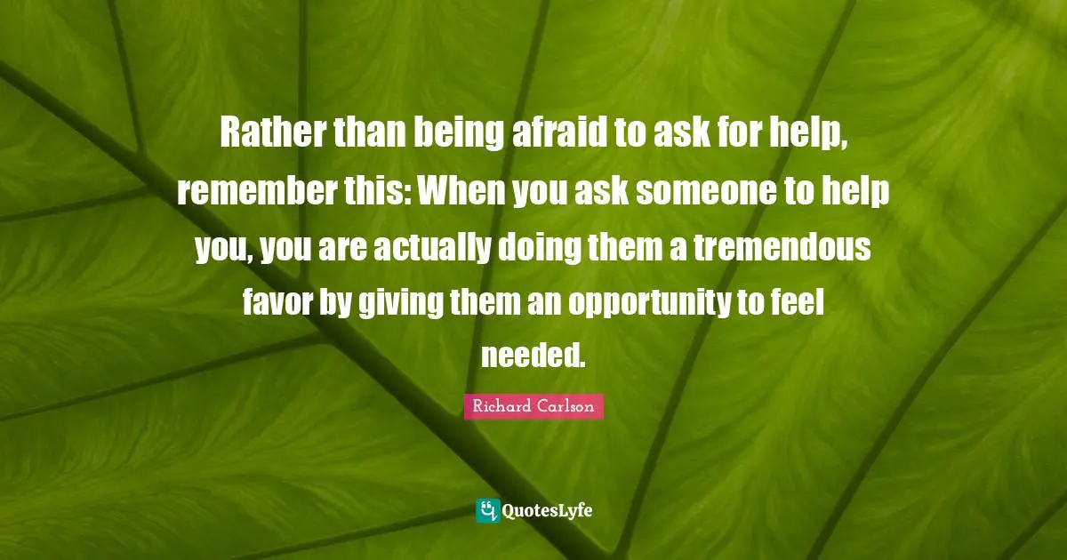 Rather than being afraid to ask for help, remember this: When you ask someone to help you, you are actually doing them a tremendous favor by giving them an opportunity to feel needed.