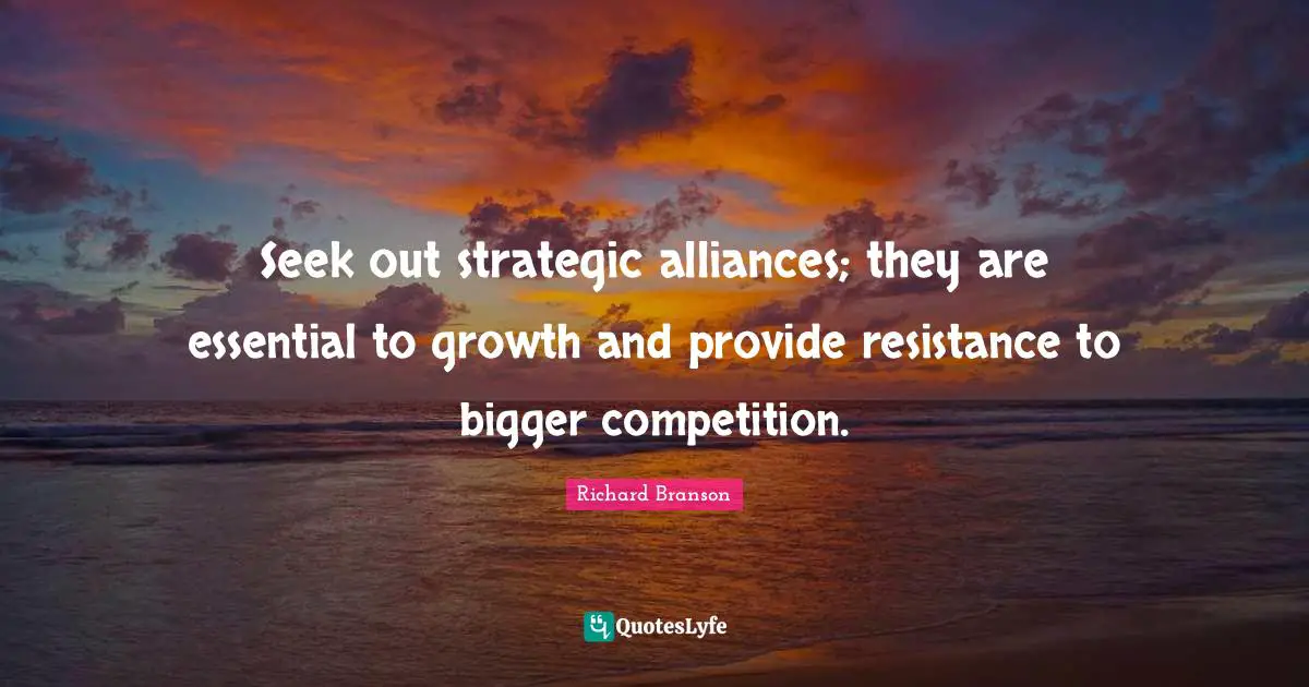 Seek out strategic alliances; they are essential to growth and provide resistance to bigger competition.
