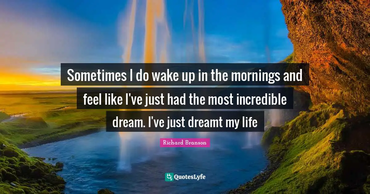 Sometimes I do wake up in the mornings and feel like I've just had the most incredible dream. I've just dreamt my life
