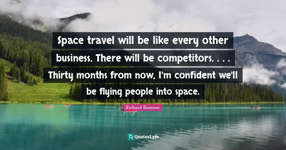 Space travel will be like every other business. There will be competitors. . . . Thirty months from now, I'm confident we'll be flying people into space.