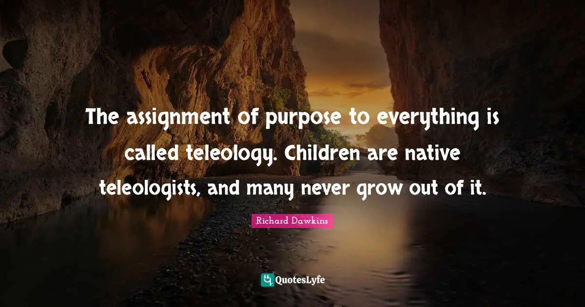 The assignment of purpose to everything is called teleology. Children are native teleologists, and many never grow out of it.