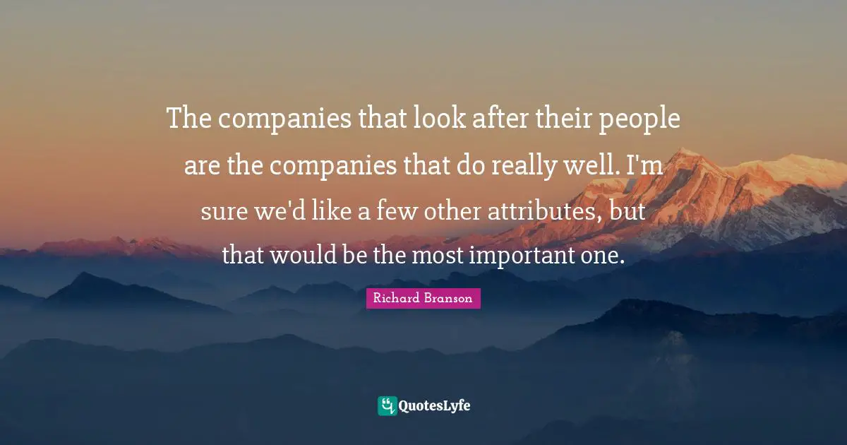 The companies that look after their people are the companies that do really well. I'm sure we'd like a few other attributes, but that would be the most important one.