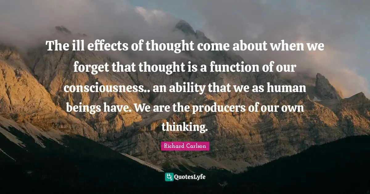 The ill effects of thought come about when we forget that thought is a function of our consciousness.. an ability that we as human beings have. We are the producers of our own thinking.