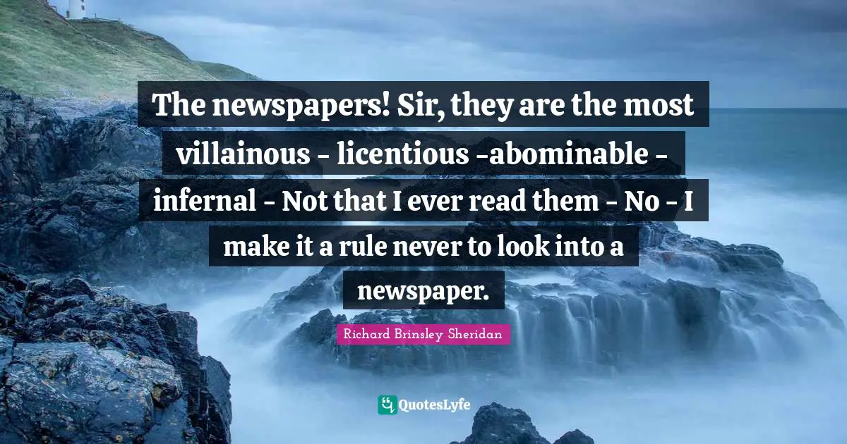 The newspapers! Sir, they are the most villainous - licentious -abominable - infernal - Not that I ever read them - No - I make it a rule never to look into a newspaper.