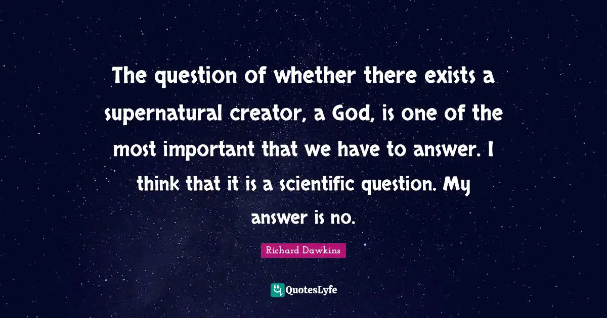 The question of whether there exists a supernatural creator, a God, is one of the most important that we have to answer. I think that it is a scientific question. My answer is no.