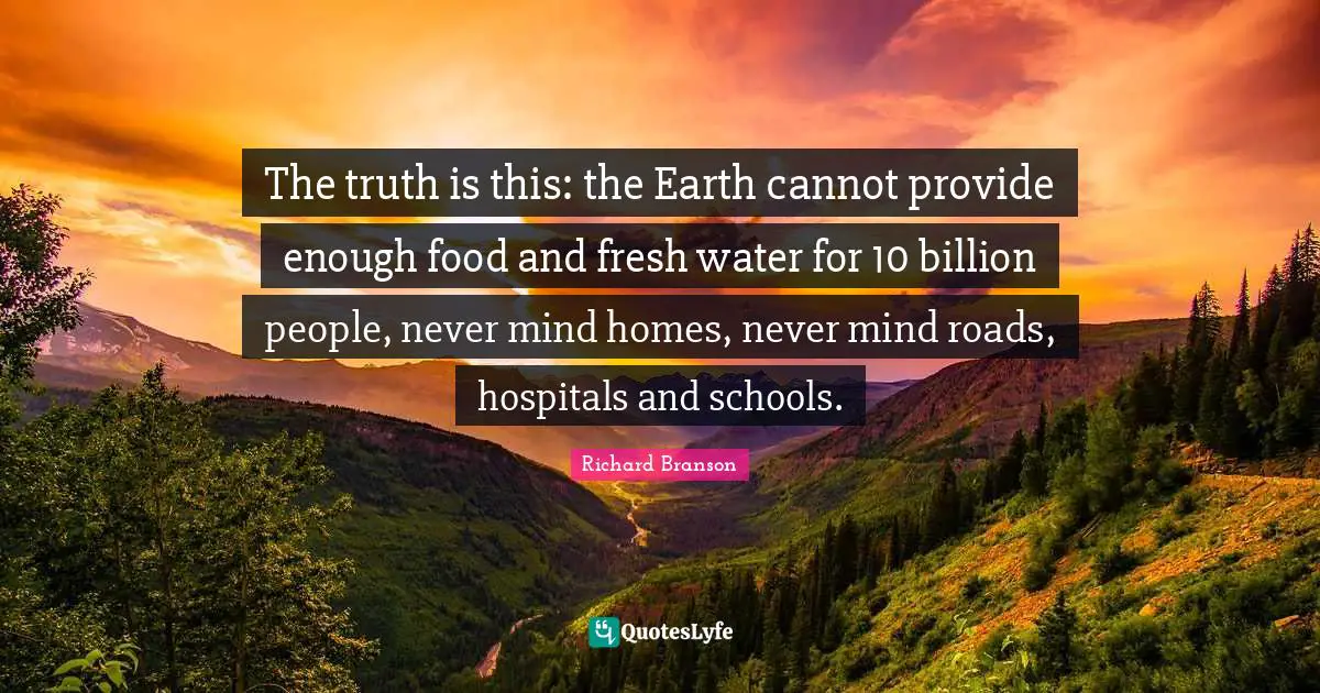 The truth is this: the Earth cannot provide enough food and fresh water for 10 billion people, never mind homes, never mind roads, hospitals and schools.
