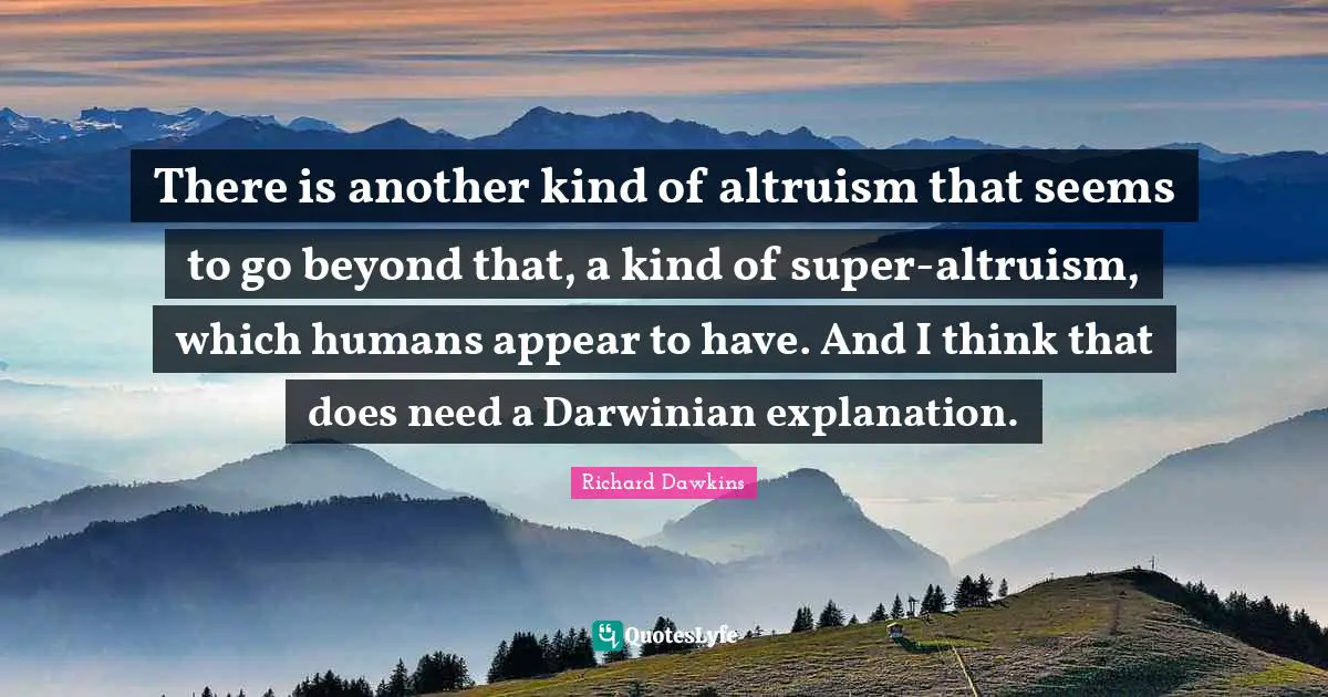 There is another kind of altruism that seems to go beyond that, a kind of super-altruism, which humans appear to have. And I think that does need a Darwinian explanation.