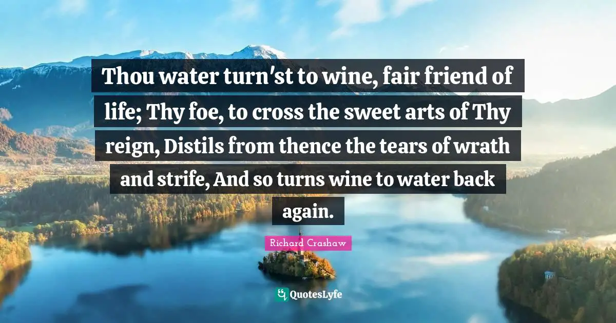 Thou water turn'st to wine, fair friend of life; Thy foe, to cross the sweet arts of Thy reign, Distils from thence the tears of wrath and strife, And so turns wine to water back again.