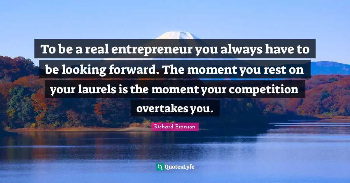 To be a real entrepreneur you always have to be looking forward. The moment you rest on your laurels is the moment your competition overtakes you.