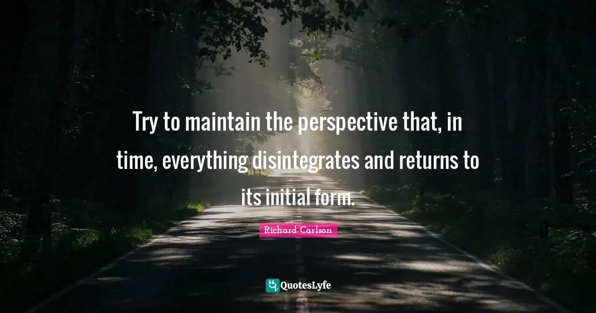 Try to maintain the perspective that, in time, everything disintegrates and returns to its initial form.