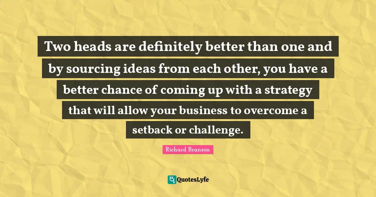 Two heads are definitely better than one and by sourcing ideas from each other, you have a better chance of coming up with a strategy that will allow your business to overcome a setback or challenge.