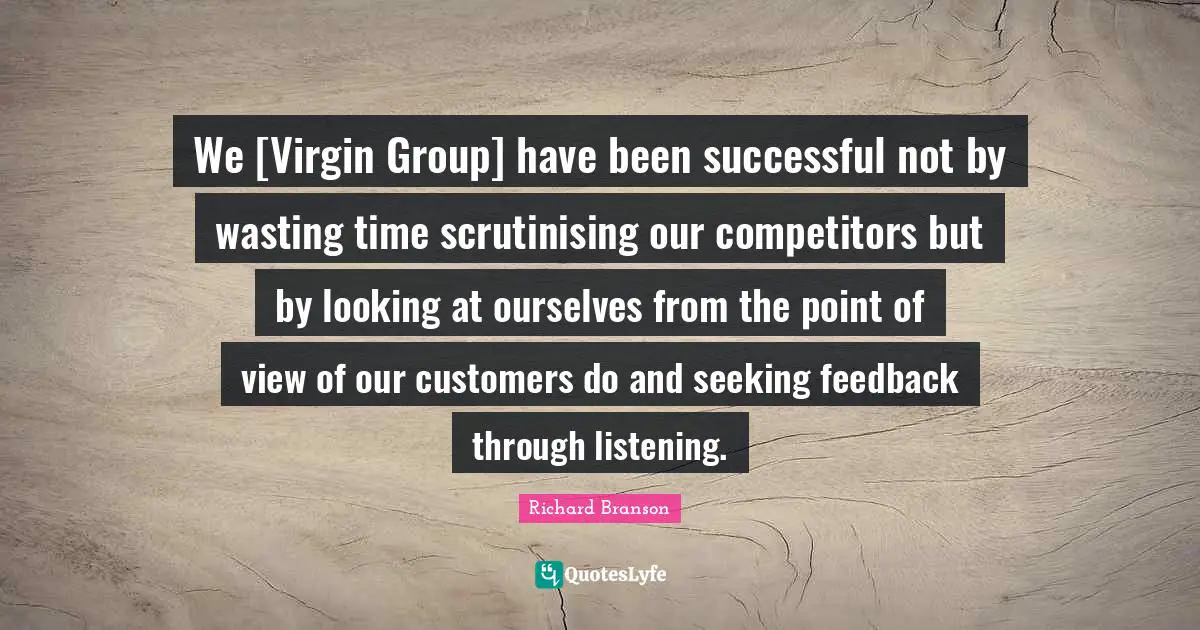 We [Virgin Group] have been successful not by wasting time scrutinising our competitors but by looking at ourselves from the point of view of our customers do and seeking feedback through listening.