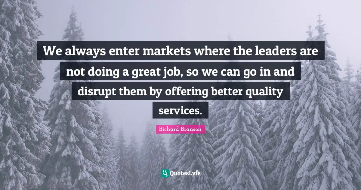 We always enter markets where the leaders are not doing a great job, so we can go in and disrupt them by offering better quality services.
