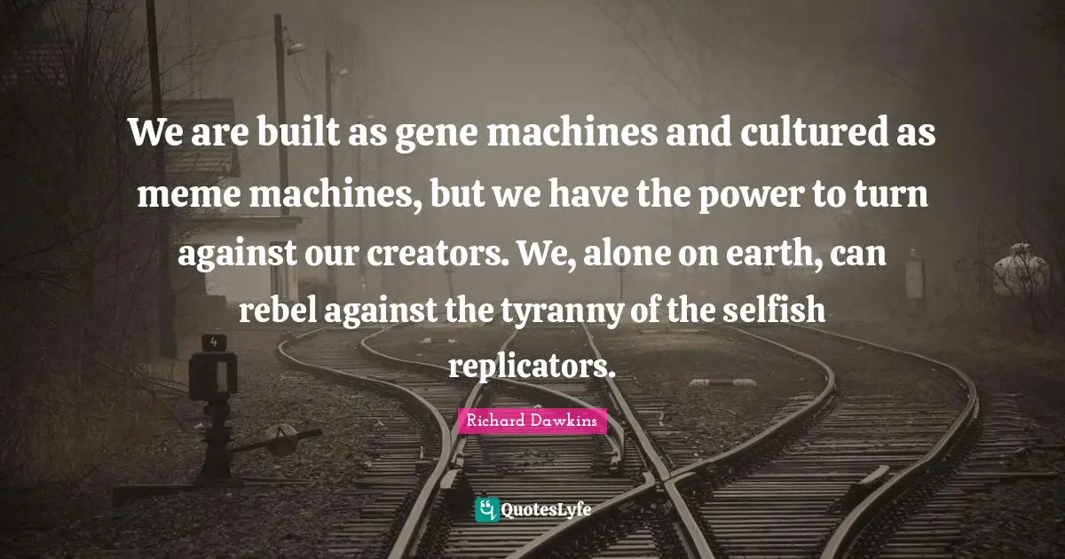 We are built as gene machines and cultured as meme machines, but we have the power to turn against our creators. We, alone on earth, can rebel against the tyranny of the selfish replicators.